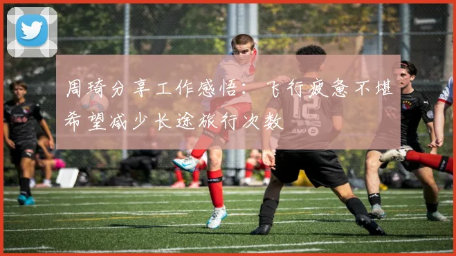 周琦分享工作感悟：飞行疲惫不堪希望减少长途旅行次数