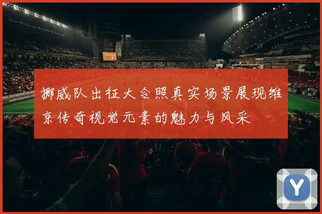 挪威队出征大合照真实场景展现维京传奇视觉元素的魅力与风采