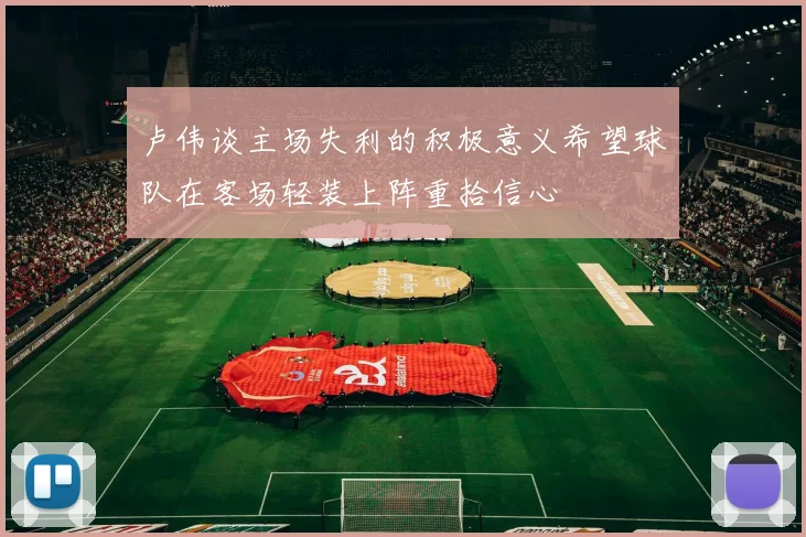 卢伟谈主场失利的积极意义希望球队在客场轻装上阵重拾信心
