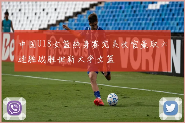 中国U18女篮热身赛完美收官豪取六连胜战胜世新大学女篮