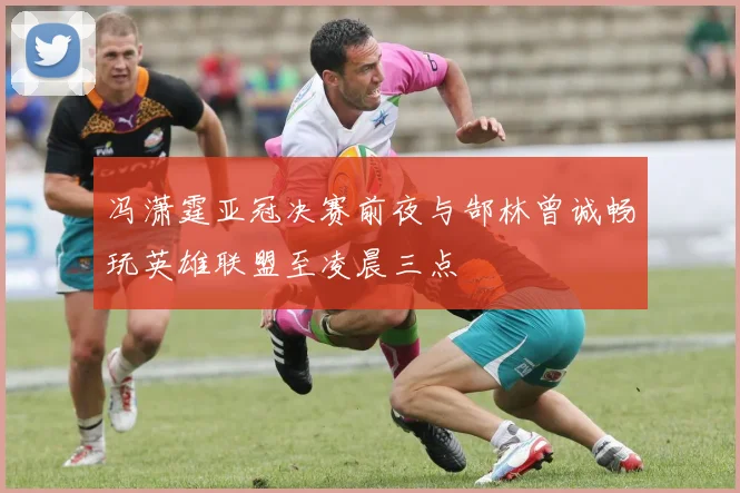 冯潇霆亚冠决赛前夜与郜林曾诚畅玩英雄联盟至凌晨三点