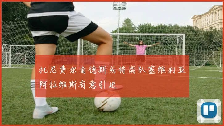 托尼费尔南德斯或将离队塞维利亚阿拉维斯有意引进
