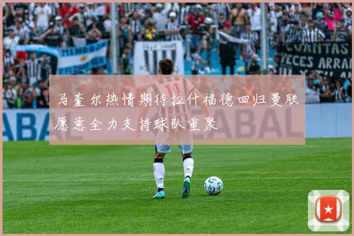 马奎尔热情期待拉什福德回归曼联愿意全力支持球队重聚