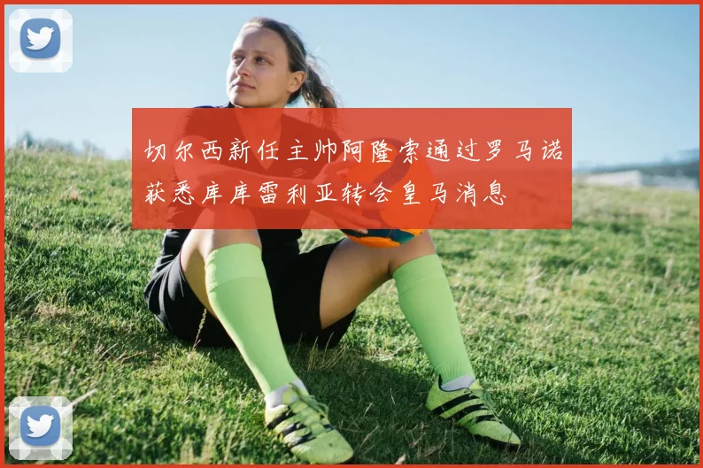 切尔西新任主帅阿隆索通过罗马诺获悉库库雷利亚转会皇马消息
