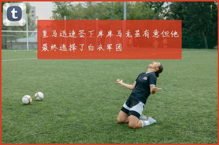 皇马迅速签下库库马竞虽有意但他最终选择了白衣军团