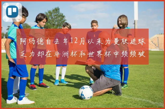阿玛德自去年12月以来为曼联进球乏力却在非洲杯和世界杯中频频破门