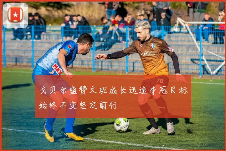 戈贝尔盛赞文班成长迅速夺冠目标始终不变坚定前行