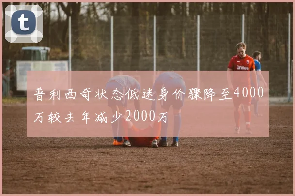 普利西奇状态低迷身价骤降至4000万较去年减少2000万