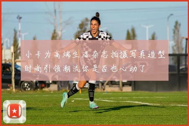 小卡为高端生活杂志拍摄写真造型时尚引领潮流你是否也心动了
