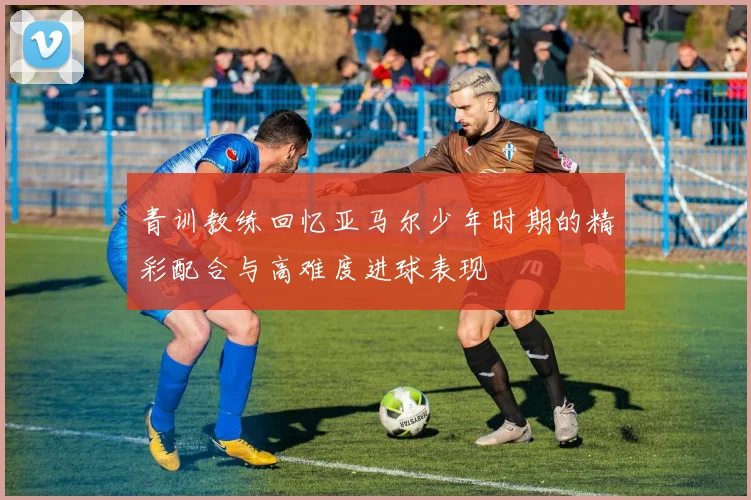 青训教练回忆亚马尔少年时期的精彩配合与高难度进球表现