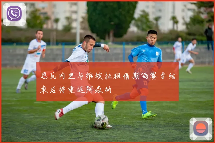 恩瓦内里与维埃拉租借期满赛季结束后将重返阿森纳