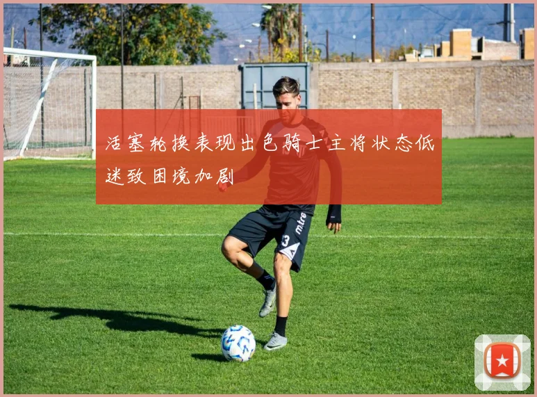 活塞轮换表现出色骑士主将状态低迷致困境加剧