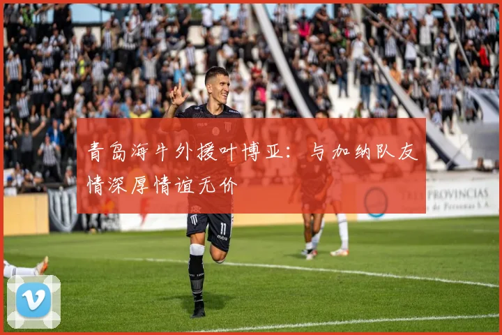青岛海牛外援叶博亚：与加纳队友情深厚情谊无价