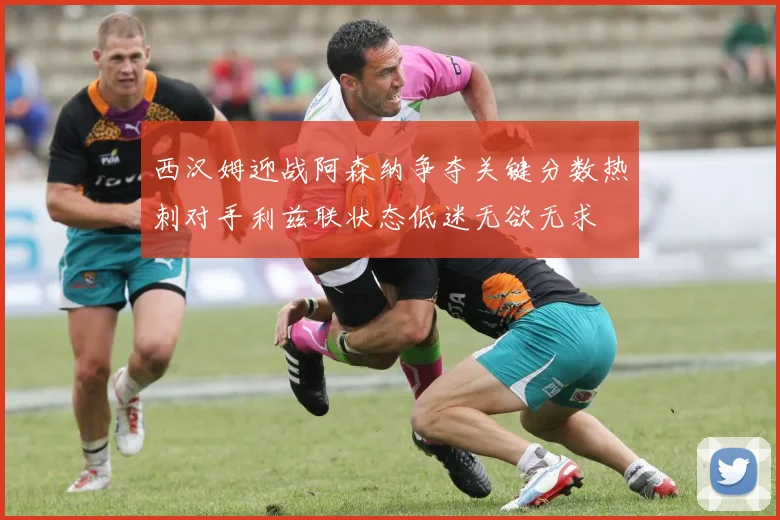 西汉姆迎战阿森纳争夺关键分数热刺对手利兹联状态低迷无欲无求