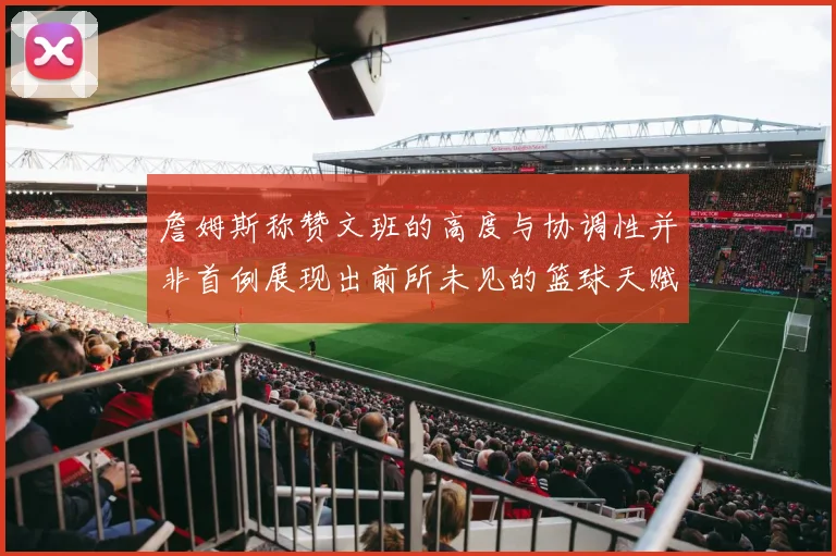詹姆斯称赞文班的高度与协调性并非首例展现出前所未见的篮球天赋