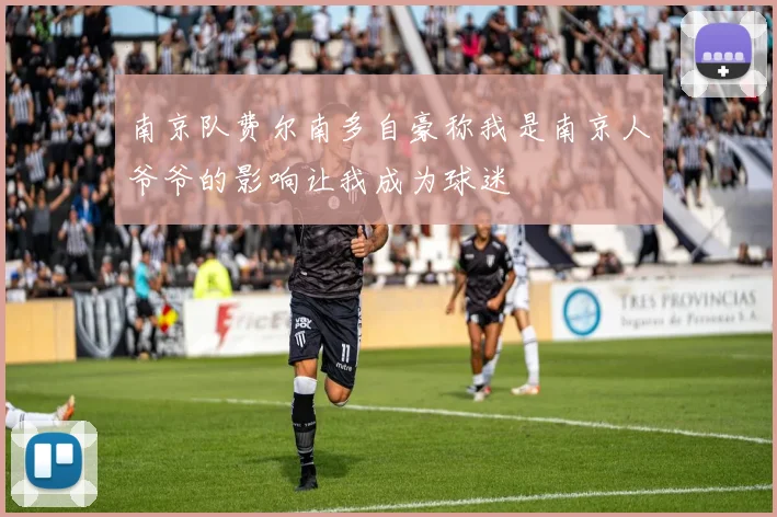 南京队费尔南多自豪称我是南京人爷爷的影响让我成为球迷