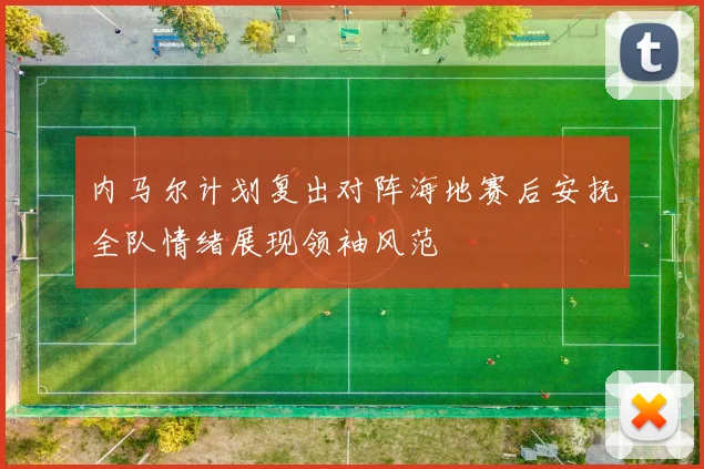 内马尔计划复出对阵海地赛后安抚全队情绪展现领袖风范