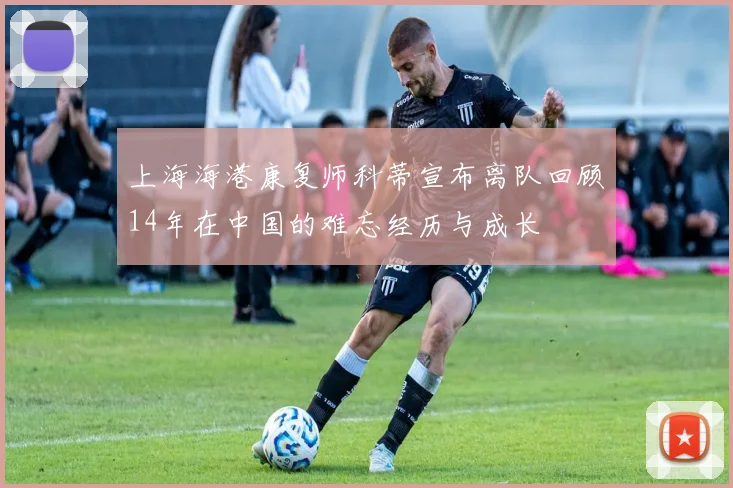 上海海港康复师科蒂宣布离队回顾14年在中国的难忘经历与成长