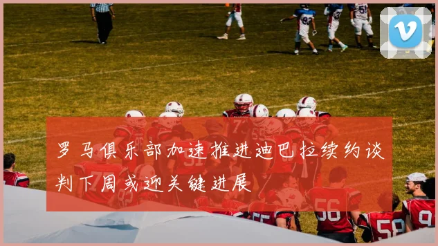 罗马俱乐部加速推进迪巴拉续约谈判下周或迎关键进展