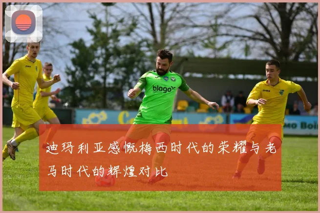 迪玛利亚感慨梅西时代的荣耀与老马时代的辉煌对比